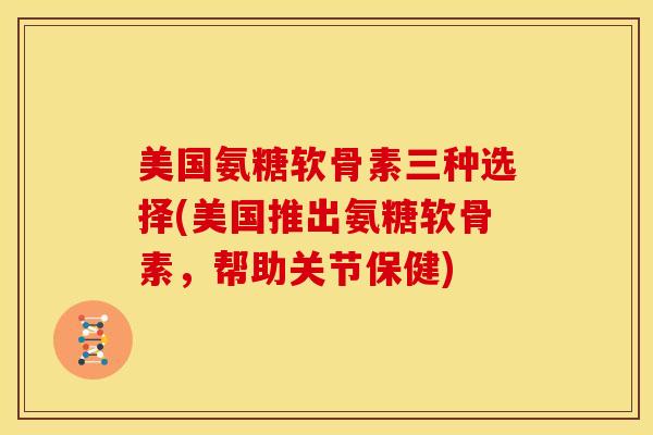 美国氨糖软骨素三种选择(美国推出氨糖软骨素，帮助关节保健)