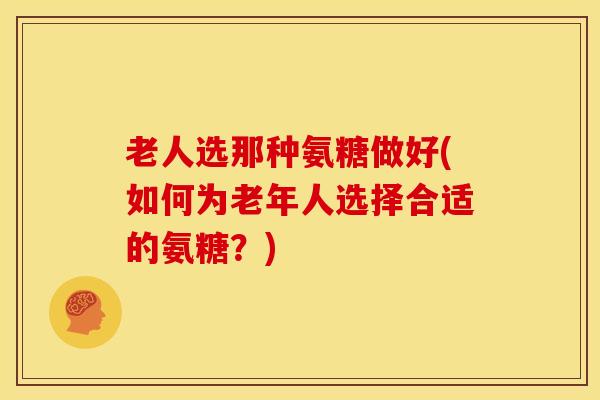 老人选那种氨糖做好(如何为老年人选择合适的氨糖？)
