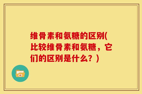 维骨素和氨糖的区别(比较维骨素和氨糖，它们的区别是什么？)