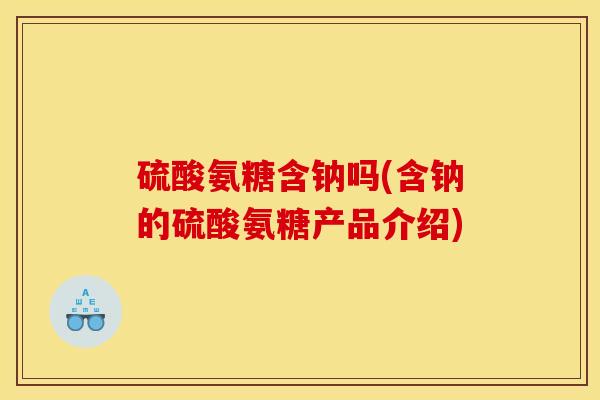 硫酸氨糖含钠吗(含钠的硫酸氨糖产品介绍) 硫酸氨糖含钠吗(含钠的硫酸氨糖产品介绍)