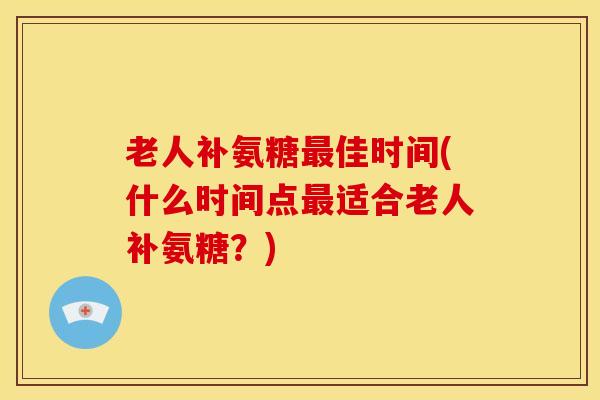 老人补氨糖佳时间(什么时间点适合老人补氨糖?) 老人补氨糖佳时间(什么时间点适合老人补氨糖?)