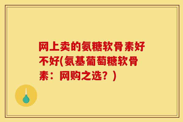 网上卖的氨糖软骨素好不好(氨基葡萄糖软骨素：网购之选？)