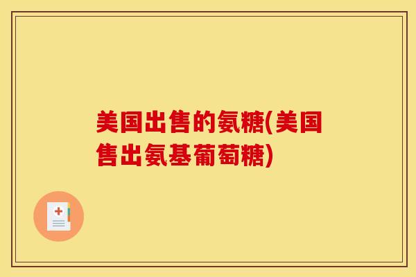 美国出售的氨糖(美国售出氨基葡萄糖)
