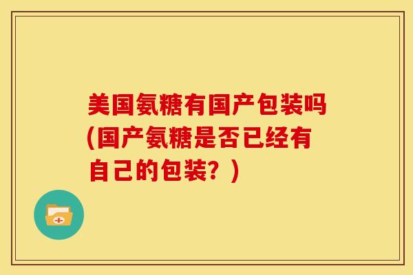 美国氨糖有国产包装吗(国产氨糖是否已经有自己的包装?) 美国氨糖有国产包装吗(国产氨糖是否已经有自己的包装?)