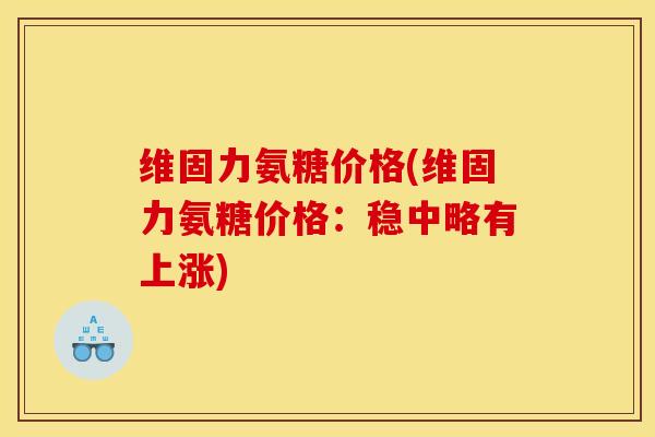 维固力氨糖价格(维固力氨糖价格:稳中略有上涨) 维固力氨糖价格(维固力氨糖价格:稳中略有上涨)