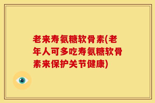 老来寿氨糖软骨素(老年人可多吃寿氨糖软骨素来保护关节健康)