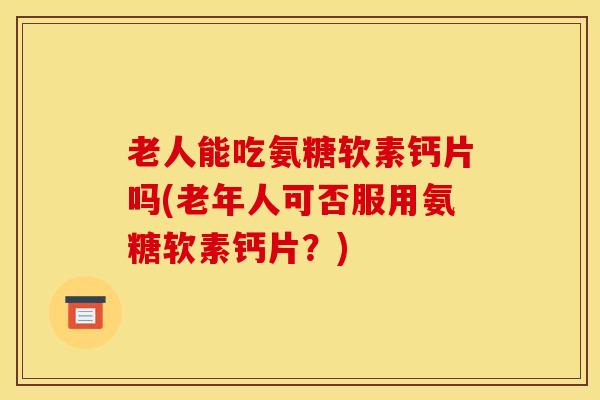 老人能吃氨糖软素钙片吗(老年人可否服用氨糖软素钙片?) 老人能吃氨糖软素钙片吗(老年人可否服用氨糖软素钙片?)