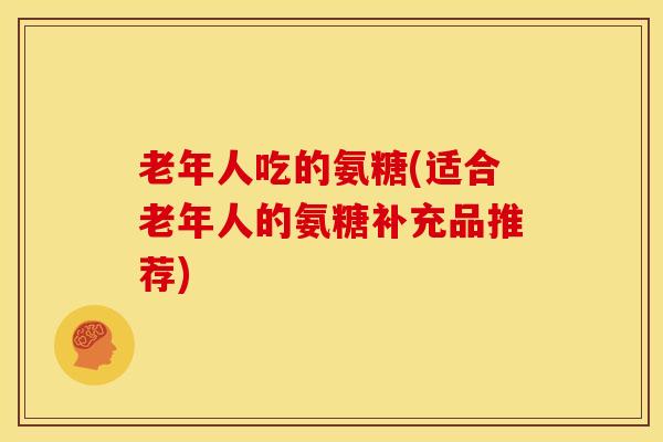 老年人吃的氨糖(适合老年人的氨糖补充品推荐)