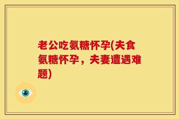 老公吃氨糖怀孕(夫食氨糖怀孕,夫妻遭遇难题) 老公吃氨糖怀孕(夫食氨糖怀孕,夫妻遭遇难题)