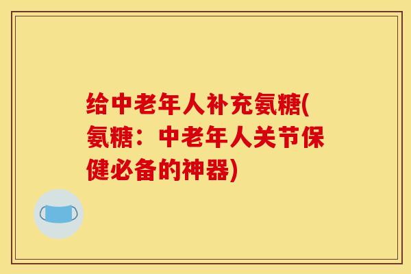给中老年人补充氨糖(氨糖:中老年人关节保健必备的神器) 给中老年人补充氨糖(氨糖:中老年人关节保健必备的神器)