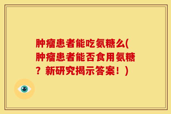患者能吃氨糖么(患者能否食用氨糖?新研究揭示答案!) 患者能吃氨糖么(患者能否食用氨糖?新研究揭示答案!)