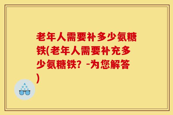 老年人需要补多少氨糖铁(老年人需要补充多少氨糖铁?-为您解答) 老年人需要补多少氨糖铁(老年人需要补充多少氨糖铁?-为您解答)
