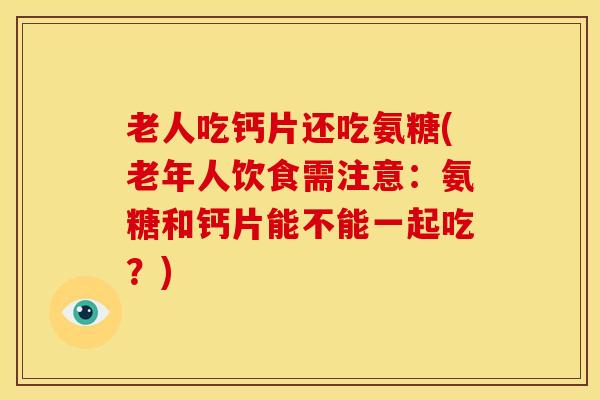 老人吃钙片还吃氨糖(老年人饮食需注意：氨糖和钙片能不能一起吃？)