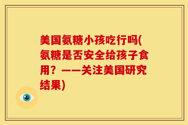 美国氨糖小孩吃行吗(氨糖是否安全给孩子食用?——关注美国研究结果) 美国氨糖小孩吃行吗(氨糖是否安全给孩子食用?——关注美国研究结果)