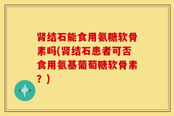 结石能食用氨糖软骨素吗(结石患者可否食用氨基葡萄糖软骨素?) 结石能食用氨糖软骨素吗(结石患者可否食用氨基葡萄糖软骨素?)