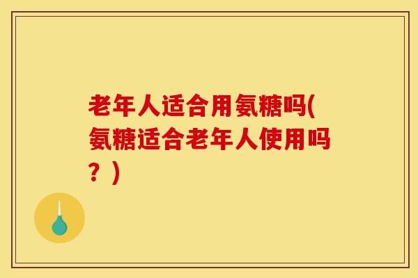 老年人适合用氨糖吗(氨糖适合老年人使用吗?) 老年人适合用氨糖吗(氨糖适合老年人使用吗?)