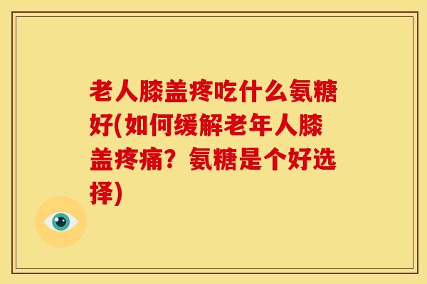 老人膝盖疼吃什么氨糖好(如何缓解老年人膝盖？氨糖是个好选择)