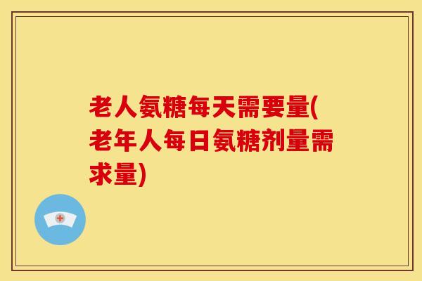 老人氨糖每天需要量(老年人每日氨糖剂量需求量) 老人氨糖每天需要量(老年人每日氨糖剂量需求量)