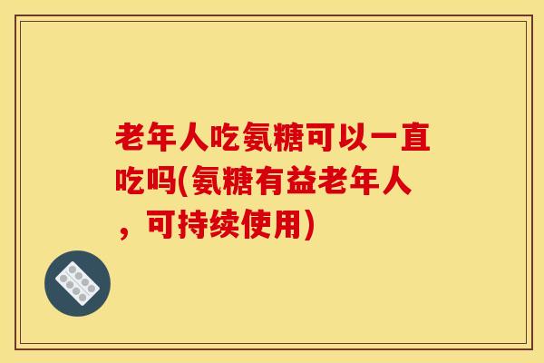 老年人吃氨糖可以一直吃吗(氨糖有益老年人,可持续使用) 老年人吃氨糖可以一直吃吗(氨糖有益老年人,可持续使用)