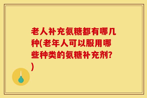 老人补充氨糖都有哪几种(老年人可以服用哪些种类的氨糖补充剂?) 老人补充氨糖都有哪几种(老年人可以服用哪些种类的氨糖补充剂?)