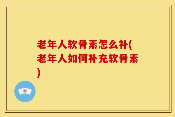 老年人软骨素怎么补(老年人如何补充软骨素) 老年人软骨素怎么补(老年人如何补充软骨素)