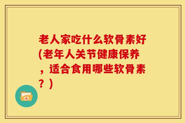 老人家吃什么软骨素好(老年人关节健康保养,适合食用哪些软骨素?) 老人家吃什么软骨素好(老年人关节健康保养,适合食用哪些软骨素?)