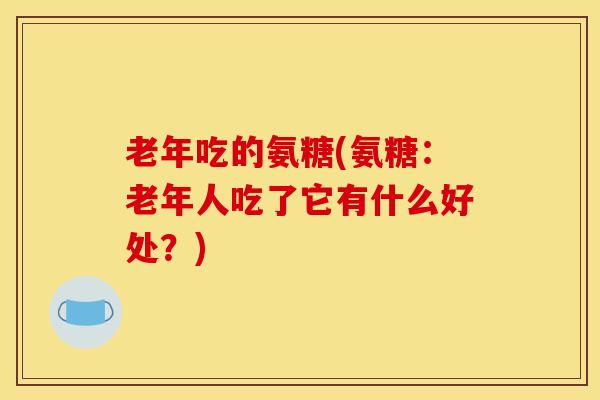 老年吃的氨糖(氨糖:老年人吃了它有什么好处?) 老年吃的氨糖(氨糖:老年人吃了它有什么好处?)