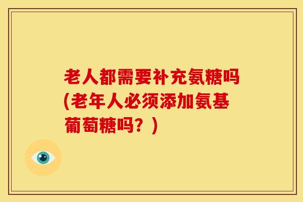 老人都需要补充氨糖吗(老年人必须添加氨基葡萄糖吗?) 老人都需要补充氨糖吗(老年人必须添加氨基葡萄糖吗?)