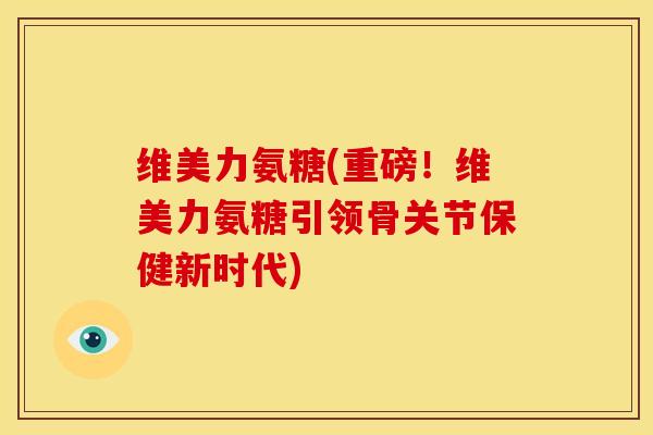 维美力氨糖(重磅!维美力氨糖引领骨关节保健新时代) 维美力氨糖(重磅!维美力氨糖引领骨关节保健新时代)