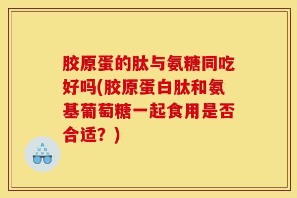 胶原蛋的肽与氨糖同吃好吗(胶原蛋白肽和氨基葡萄糖一起食用是否合适？)