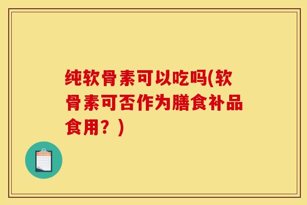 纯软骨素可以吃吗(软骨素可否作为膳食补品食用？)