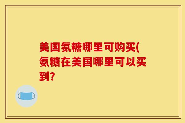 美国氨糖哪里可购买(氨糖在美国哪里可以买到? 美国氨糖哪里可购买(氨糖在美国哪里可以买到?