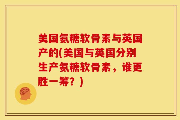 美国氨糖软骨素与英国产的(美国与英国分别生产氨糖软骨素,谁更胜一筹?) 美国氨糖软骨素与英国产的(美国与英国分别生产氨糖软骨素,谁更胜一筹?)