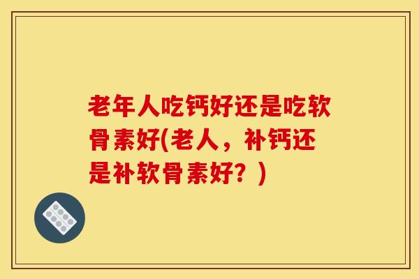 老年人吃钙好还是吃软骨素好(老人，补钙还是补软骨素好？)