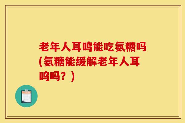 老年人耳鸣能吃氨糖吗(氨糖能缓解老年人耳鸣吗?) 老年人耳鸣能吃氨糖吗(氨糖能缓解老年人耳鸣吗?)