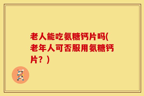 老人能吃氨糖钙片吗(老年人可否服用氨糖钙片？)