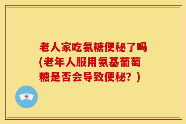 老人家吃氨糖了吗(老年人服用氨基葡萄糖是否会导致？)