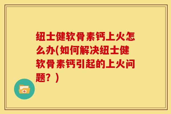 纽士健软骨素钙上火怎么办(如何解决纽士健软骨素钙引起的上火问题？)