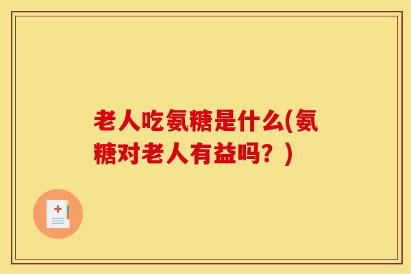 老人吃氨糖是什么(氨糖对老人有益吗?) 老人吃氨糖是什么(氨糖对老人有益吗?)