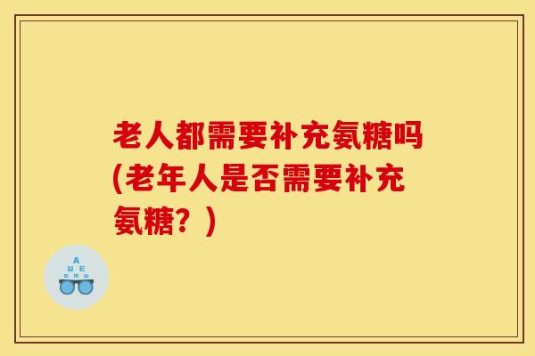 老人都需要补充氨糖吗(老年人是否需要补充氨糖?) 老人都需要补充氨糖吗(老年人是否需要补充氨糖?)