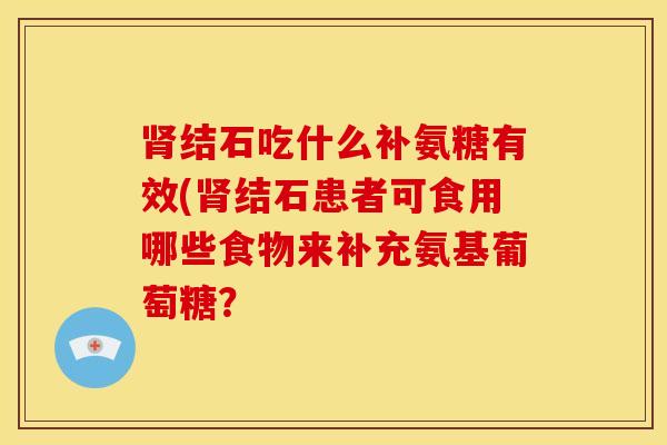 结石吃什么补氨糖有效(结石患者可食用哪些食物来补充氨基葡萄糖? 结石吃什么补氨糖有效(结石患者可食用哪些食物来补充氨基葡萄糖?