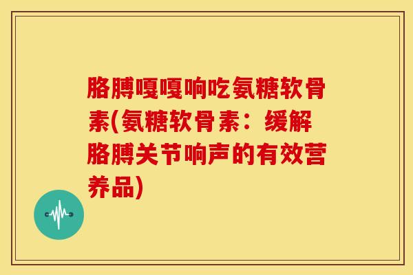 胳膊嘎嘎响吃氨糖软骨素(氨糖软骨素:缓解胳膊关节响声的有效营养品) 胳膊嘎嘎响吃氨糖软骨素(氨糖软骨素:缓解胳膊关节响声的有效营养品)