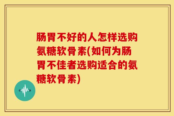 肠胃不好的人怎样选购氨糖软骨素(如何为肠胃不佳者选购适合的氨糖软骨素) 肠胃不好的人怎样选购氨糖软骨素(如何为肠胃不佳者选购适合的氨糖软骨素)
