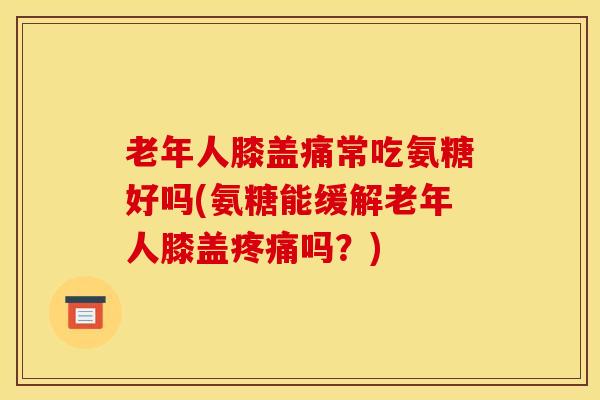 老年人膝盖痛常吃氨糖好吗(氨糖能缓解老年人膝盖吗？)