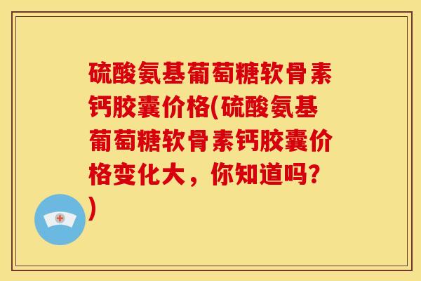 硫酸氨基葡萄糖软骨素钙胶囊价格(硫酸氨基葡萄糖软骨素钙胶囊价格变化大，你知道吗？)