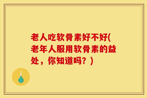 老人吃软骨素好不好(老年人服用软骨素的益处，你知道吗？)