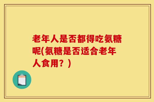老年人是否都得吃氨糖呢(氨糖是否适合老年人食用?) 老年人是否都得吃氨糖呢(氨糖是否适合老年人食用?)