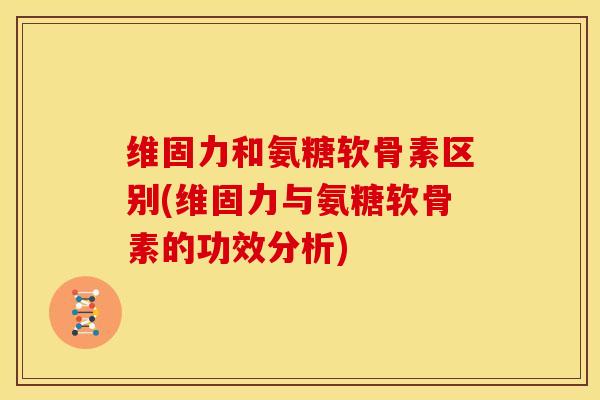 维固力和氨糖软骨素区别(维固力与氨糖软骨素的功效分析) 维固力和氨糖软骨素区别(维固力与氨糖软骨素的功效分析)