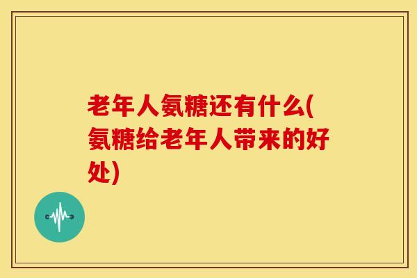 老年人氨糖还有什么(氨糖给老年人带来的好处) 老年人氨糖还有什么(氨糖给老年人带来的好处)