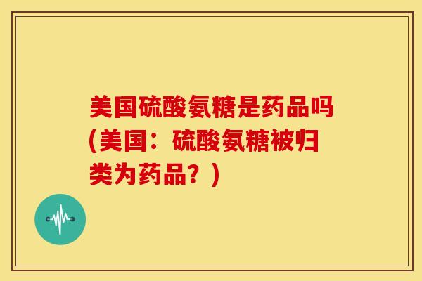 美国硫酸氨糖是药品吗(美国:硫酸氨糖被归类为药品?) 美国硫酸氨糖是药品吗(美国:硫酸氨糖被归类为药品?)